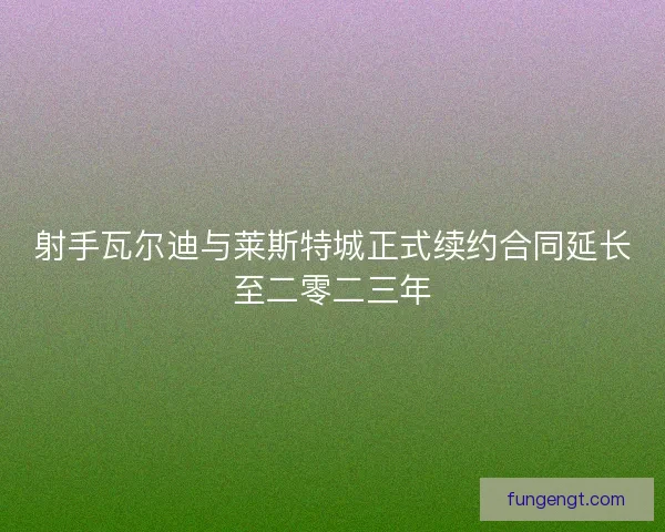 射手瓦尔迪与莱斯特城正式续约合同延长至二零二三年
