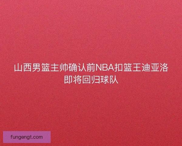 山西男篮主帅确认前NBA扣篮王迪亚洛即将回归球队
