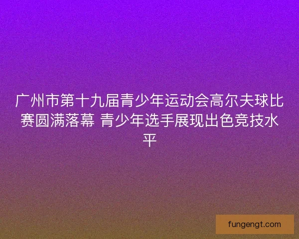 广州市第十九届青少年运动会高尔夫球比赛圆满落幕 青少年选手展现出色竞技水平