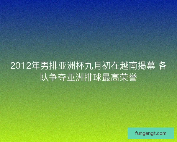2012年男排亚洲杯九月初在越南揭幕 各队争夺亚洲排球最高荣誉