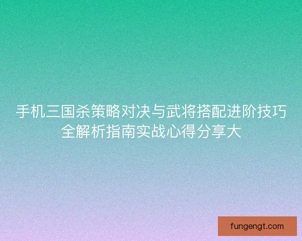 手机三国杀策略对决与武将搭配进阶技巧全解析指南实战心得分享大