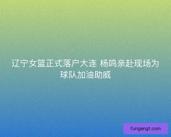 辽宁女篮正式落户大连 杨鸣亲赴现场为球队加油助威